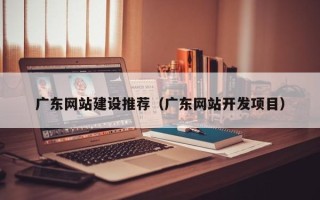 潜江广东网站建设推荐（广东网站开发项目）