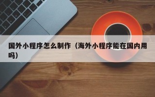 潜江国外小程序怎么制作（海外小程序能在国内用吗）