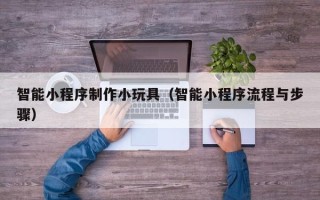 潜江智能小程序制作小玩具（智能小程序流程与步骤）