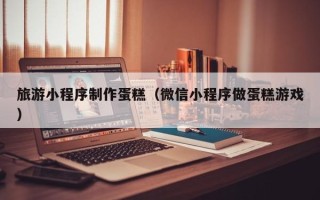 潜江旅游小程序制作蛋糕（微信小程序做蛋糕游戏）